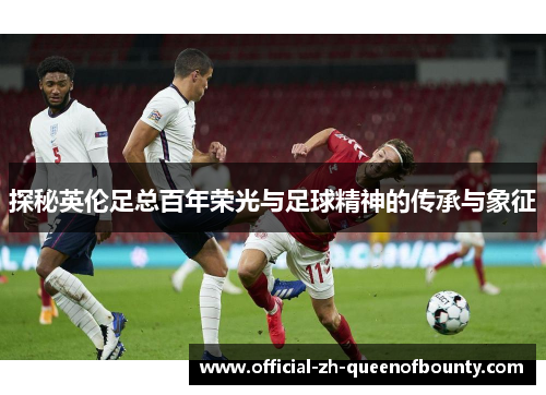 探秘英伦足总百年荣光与足球精神的传承与象征