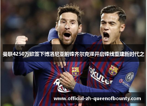 曼联4250万欧签下博洛尼亚前锋齐尔克泽开启锋线重建新时代之