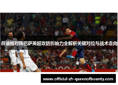 吕迪格对阵巴萨英超攻防影响力全解析关键对位与战术走向