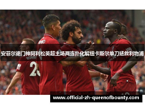 安菲尔德门神阿利松英超主场两连扑化解纽卡斯尔单刀拯救利物浦 安菲尔德门神阿利松英超主场两连扑化解纽卡斯尔单刀拯救利物浦