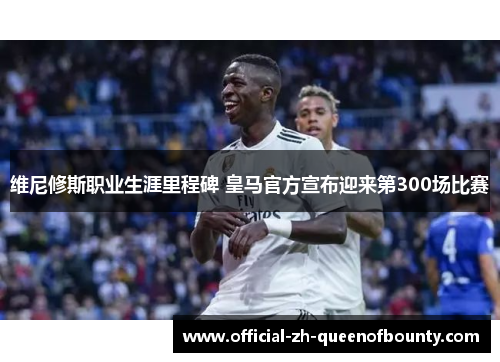 维尼修斯职业生涯里程碑 皇马官方宣布迎来第300场比赛