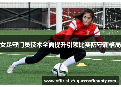 女足守门员技术全面提升引领比赛防守新格局 女足守门员技术全面提升引领比赛防守新格局